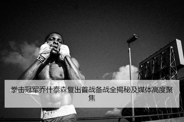 拳击冠军乔什泰森复出首战备战全揭秘及媒体高度聚焦